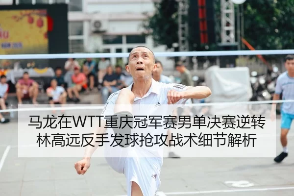 马龙在WTT重庆冠军赛男单决赛逆转林高远反手发球抢攻战术细节解析