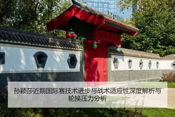 孙颖莎近期国际赛技术进步与战术适应性深度解析与轮换压力分析