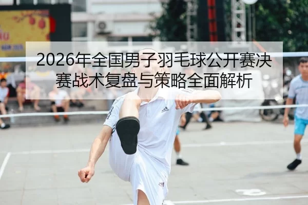 2026年全国男子羽毛球公开赛决赛战术复盘与策略全面解析