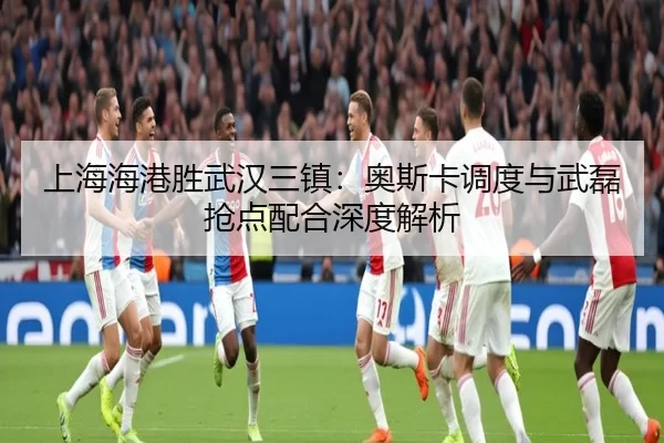 上海海港胜武汉三镇：奥斯卡调度与武磊抢点配合深度解析